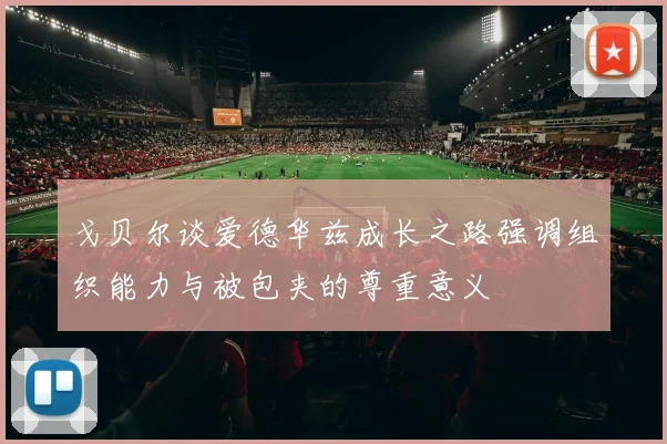戈贝尔谈爱德华兹成长之路强调组织能力与被包夹的尊重意义
