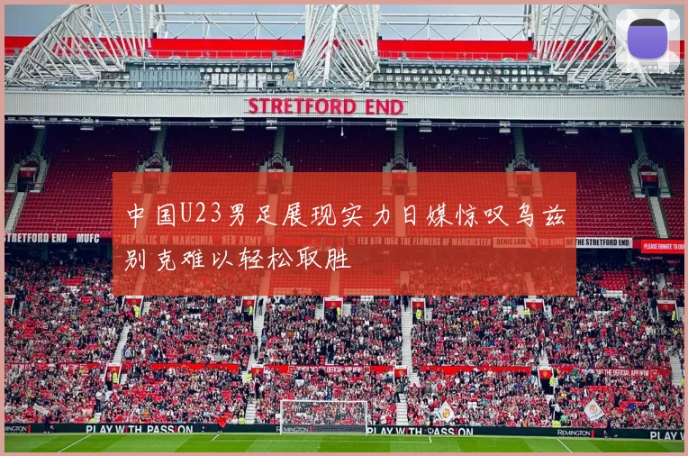中国U23男足展现实力日媒惊叹乌兹别克难以轻松取胜