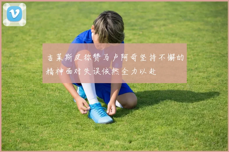 吉莱斯皮称赞马卢阿奇坚持不懈的精神面对失误依然全力以赴