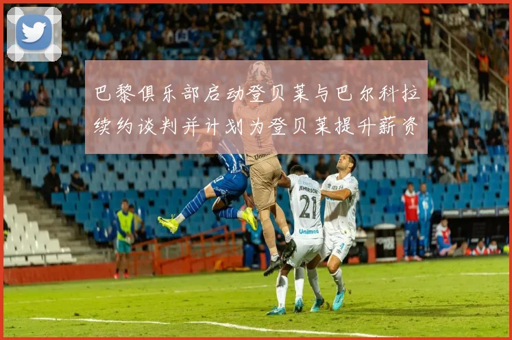 巴黎俱乐部启动登贝莱与巴尔科拉续约谈判并计划为登贝莱提升薪资待遇