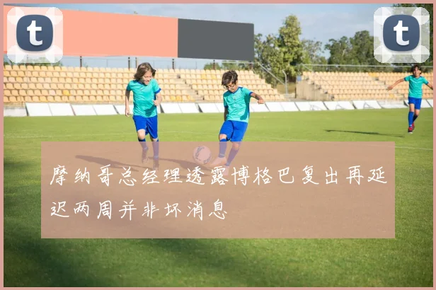 摩纳哥总经理透露博格巴复出再延迟两周并非坏消息