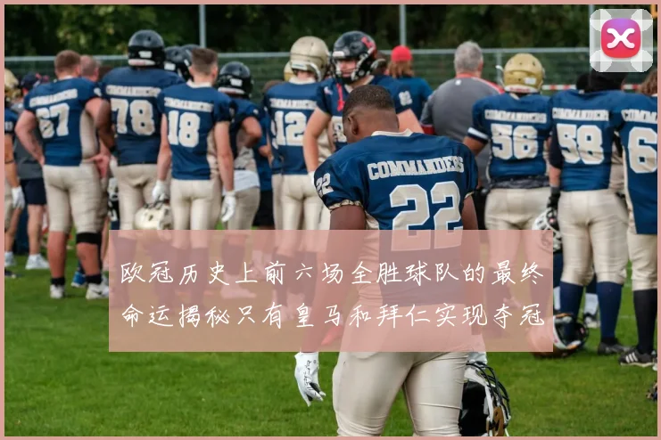 欧冠历史上前六场全胜球队的最终命运揭秘只有皇马和拜仁实现夺冠梦想