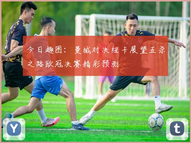 今日趣图：曼城对决纽卡展望五杀之路欧冠决赛精彩预测