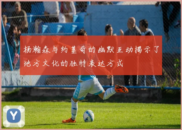 杨瀚森与约基奇的幽默互动揭示了地方文化的独特表达方式