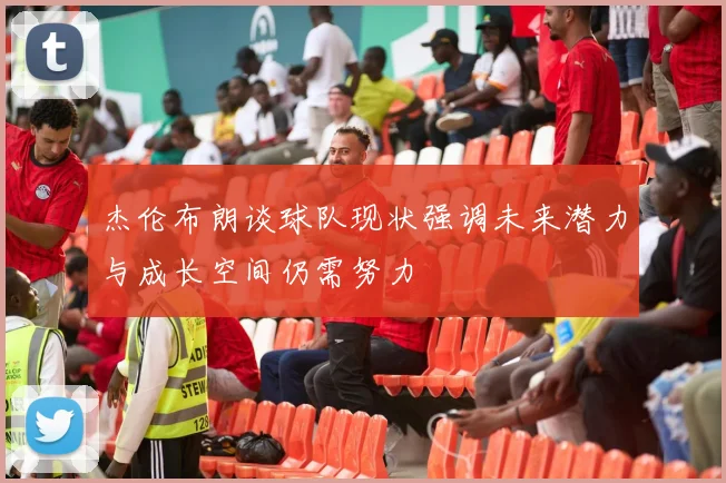 杰伦布朗谈球队现状强调未来潜力与成长空间仍需努力