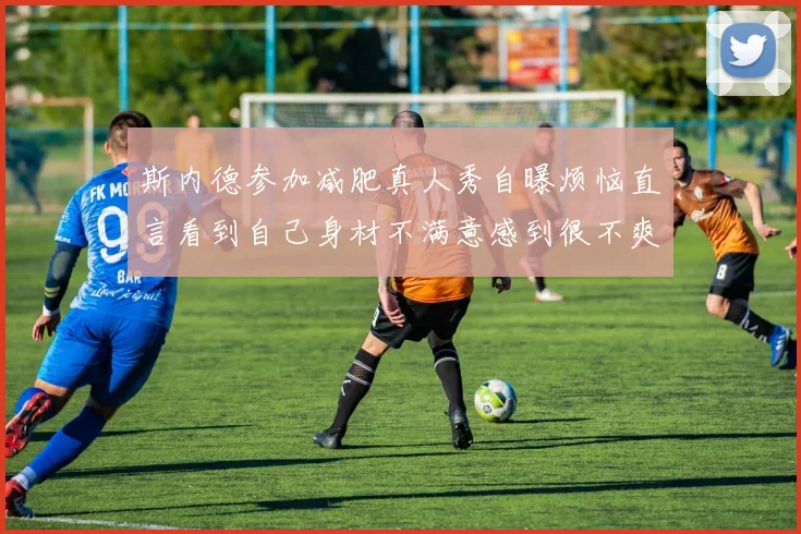 斯内德参加减肥真人秀自曝烦恼直言看到自己身材不满意感到很不爽