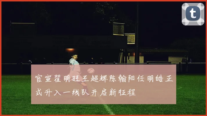 官宣翟明旺王超辉陈翰阳任明皓正式升入一线队开启新征程