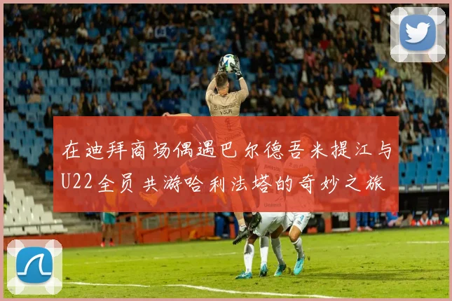 在迪拜商场偶遇巴尔德吾米提江与U22全员共游哈利法塔的奇妙之旅