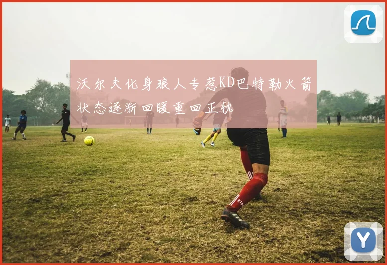 沃尔夫化身狼人专惹KD巴特勒火箭状态逐渐回暖重回正轨