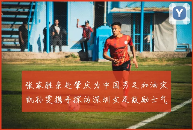 张家胜亲赴肇庆为中国男足加油宋凯孙雯携手探访深圳女足鼓励士气