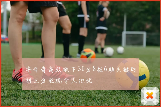 字母哥高效砍下30分8板6助关键时刻三分犯规令人担忧