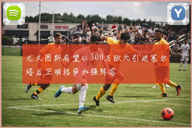尤文图斯有望以300万欧元引进塞尔塔后卫明格萨加强阵容
