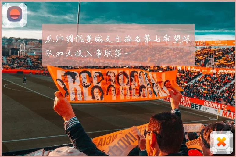 瓜帅调侃曼城支出排名第七希望球队加大投入争取第一