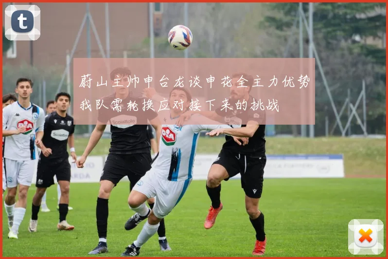 蔚山主帅申台龙谈申花全主力优势我队需轮换应对接下来的挑战
