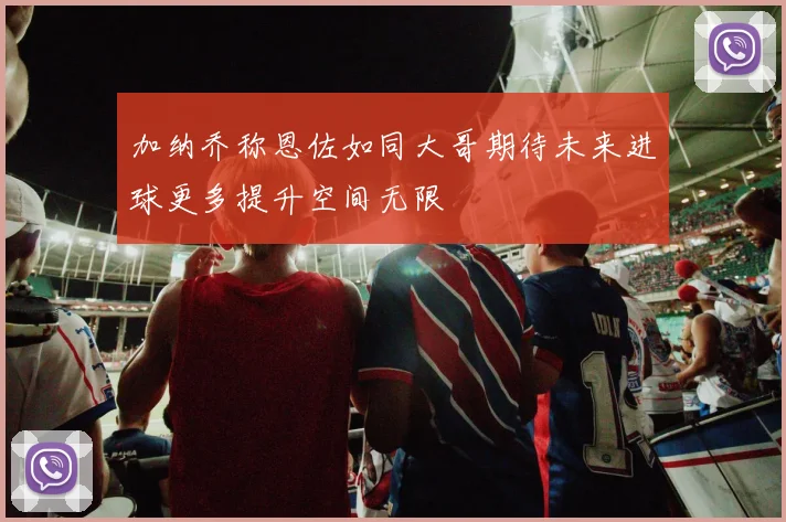 加纳乔称恩佐如同大哥期待未来进球更多提升空间无限