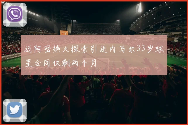 迈阿密热火探索引进内马尔33岁球星合同仅剩两个月
