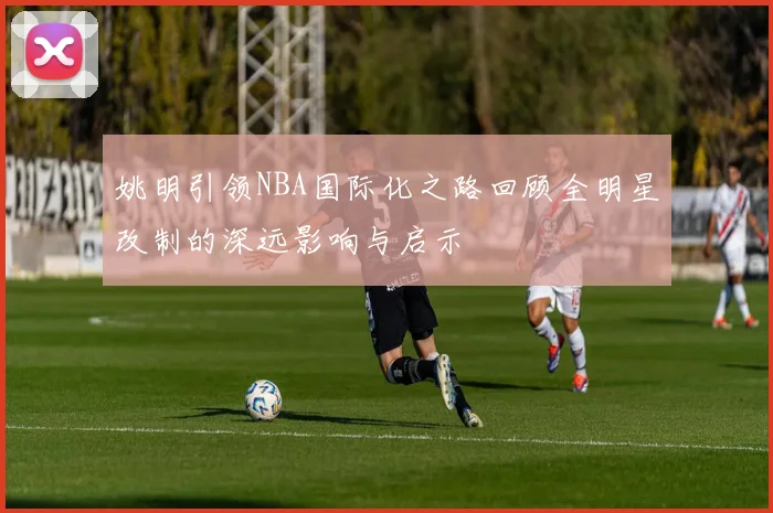 姚明引领NBA国际化之路回顾全明星改制的深远影响与启示