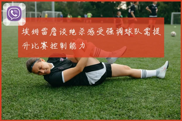 埃姆雷詹谈绝杀感受强调球队需提升比赛控制能力