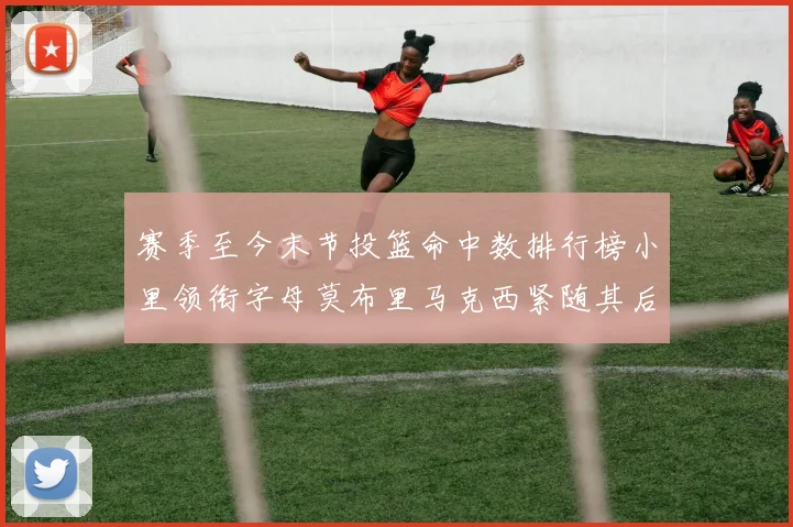 赛季至今末节投篮命中数排行榜小里领衔字母莫布里马克西紧随其后