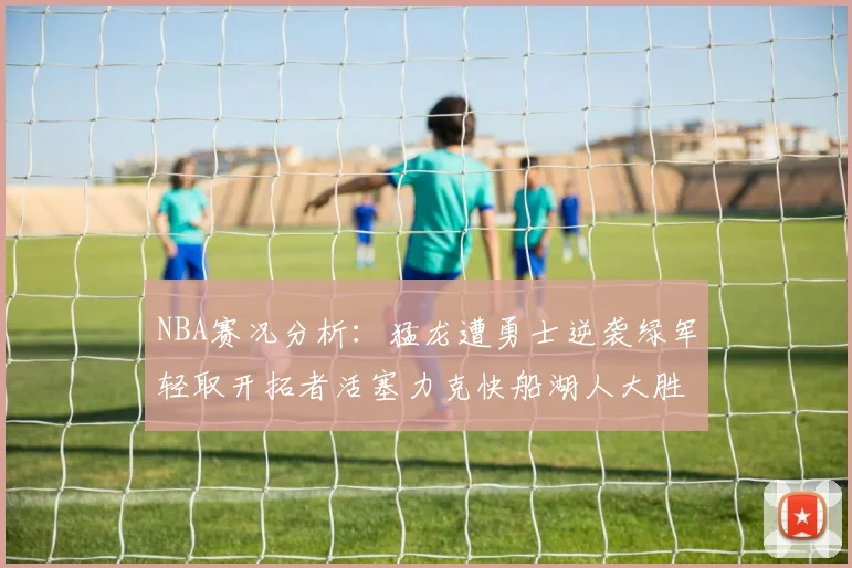 NBA赛况分析：猛龙遭勇士逆袭绿军轻取开拓者活塞力克快船湖人大胜国王