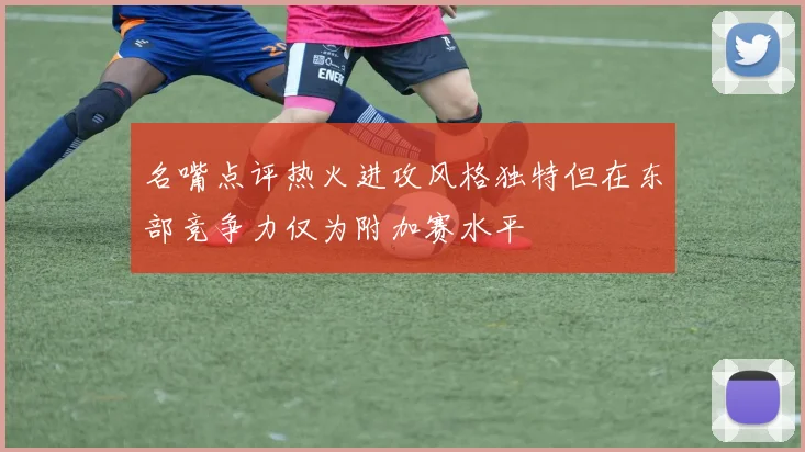 名嘴点评热火进攻风格独特但在东部竞争力仅为附加赛水平