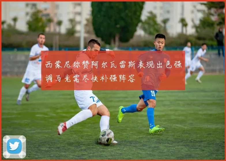 西蒙尼称赞阿尔瓦雷斯表现出色强调马竞需尽快补强阵容